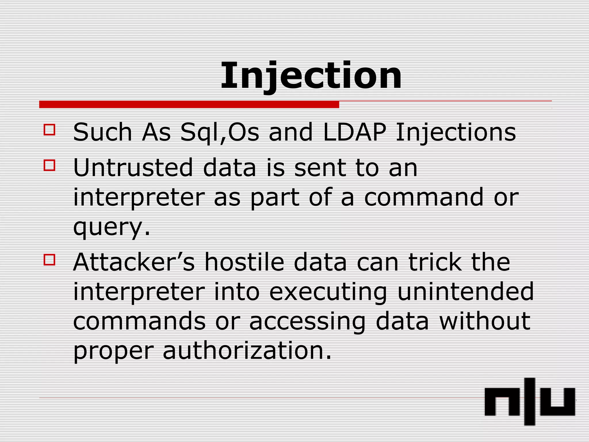 Injection
 Such As Sql,Os and LDAP Injections
 Untrusted data is sent to an
interpreter as part of a command or
query.
 Attacker’s hostile data can trick the
interpreter into executing unintended
commands or accessing data without
proper authorization.
 