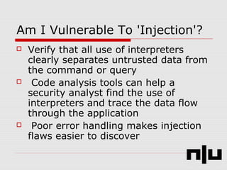 Am I Vulnerable To 'Injection'?
 Verify that all use of interpreters
clearly separates untrusted data from
the command or query
 Code analysis tools can help a
security analyst find the use of
interpreters and trace the data flow
through the application
 Poor error handling makes injection
flaws easier to discover
 