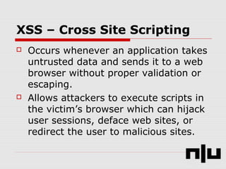 XSS – Cross Site Scripting
 Occurs whenever an application takes
untrusted data and sends it to a web
browser without proper validation or
escaping.
 Allows attackers to execute scripts in
the victim’s browser which can hijack
user sessions, deface web sites, or
redirect the user to malicious sites.
 