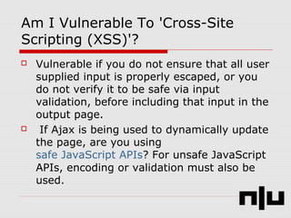 Am I Vulnerable To 'Cross-Site
Scripting (XSS)'?
 Vulnerable if you do not ensure that all user
supplied input is properly escaped, or you
do not verify it to be safe via input
validation, before including that input in the
output page.
 If Ajax is being used to dynamically update
the page, are you using
safe JavaScript APIs? For unsafe JavaScript
APIs, encoding or validation must also be
used.
 