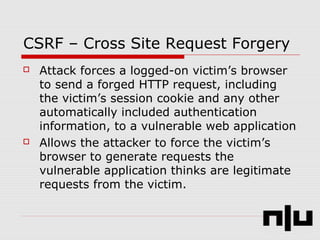 CSRF – Cross Site Request Forgery
 Attack forces a logged-on victim’s browser
to send a forged HTTP request, including
the victim’s session cookie and any other
automatically included authentication
information, to a vulnerable web application
 Allows the attacker to force the victim’s
browser to generate requests the
vulnerable application thinks are legitimate
requests from the victim.
 