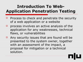 Introduction To Web-
Application Penetration Testing
 Process to check and penetrate the security
of a web application or a website
 process involves an active analysis of the
application for any weaknesses, technical
flaws, or vulnerabilities
 Any security issues that are found will be
presented to the system owner, together
with an assessment of the impact, a
proposal for mitigation or a technical
solution.
 