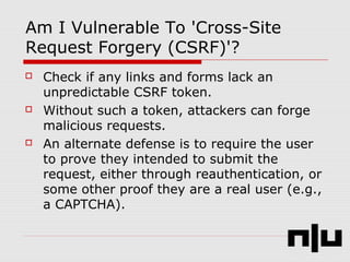 Am I Vulnerable To 'Cross-Site
Request Forgery (CSRF)'?
 Check if any links and forms lack an
unpredictable CSRF token.
 Without such a token, attackers can forge
malicious requests.
 An alternate defense is to require the user
to prove they intended to submit the
request, either through reauthentication, or
some other proof they are a real user (e.g.,
a CAPTCHA).
 