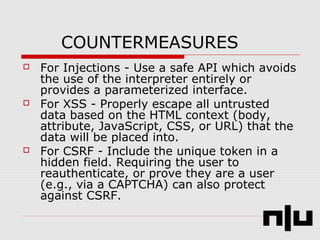 COUNTERMEASURES
 For Injections - Use a safe API which avoids
the use of the interpreter entirely or
provides a parameterized interface.
 For XSS - Properly escape all untrusted
data based on the HTML context (body,
attribute, JavaScript, CSS, or URL) that the
data will be placed into.
 For CSRF - Include the unique token in a
hidden field. Requiring the user to
reauthenticate, or prove they are a user
(e.g., via a CAPTCHA) can also protect
against CSRF.
 