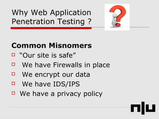 Why Web Application
Penetration Testing ?
Common Misnomers
 “Our site is safe”
 We have Firewalls in place
 We encrypt our data
 We have IDS/IPS
 We have a privacy policy
 