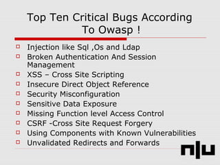 Top Ten Critical Bugs According
To Owasp !
 Injection like Sql ,Os and Ldap
 Broken Authentication And Session
Management
 XSS – Cross Site Scripting
 Insecure Direct Object Reference
 Security Misconfiguration
 Sensitive Data Exposure
 Missing Function level Access Control
 CSRF -Cross Site Request Forgery
 Using Components with Known Vulnerabilities
 Unvalidated Redirects and Forwards
 