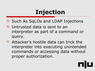 Injection
 Such As Sql,Os and LDAP Injections
 Untrusted data is sent to an
interpreter as part of a command or
query.
 Attacker’s hostile data can trick the
interpreter into executing unintended
commands or accessing data without
proper authorization.
 