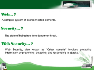 A complex system of interconnected elements.
Web... ?
The state of being free from danger or threat.
Security... ?
Web Security... ?
Web Security, also known as “Cyber security” involves protecting
information by preventing, detecting, and responding to attacks.
 