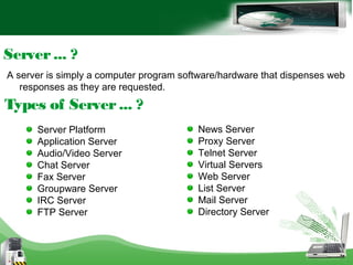 A server is simply a computer program software/hardware that dispenses web
responses as they are requested.
Server... ?
Types of Server... ?
Server Platform
Application Server
Audio/Video Server
Chat Server
Fax Server
Groupware Server
IRC Server
FTP Server
News Server
Proxy Server
Telnet Server
Virtual Servers
Web Server
List Server
Mail Server
Directory Server
 
