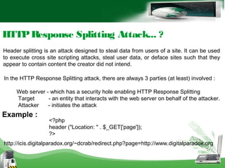 HTTPResponse Splitting Attack... ?
In the HTTP Response Splitting attack, there are always 3 parties (at least) involved :
Web server - which has a security hole enabling HTTP Response Splitting
Target - an entity that interacts with the web server on behalf of the attacker.
Attacker - initiates the attack
Header splitting is an attack designed to steal data from users of a site. It can be used
to execute cross site scripting attacks, steal user data, or deface sites such that they
appear to contain content the creator did not intend.
<?php
header ("Location: " . $_GET['page']);
?>
http://icis.digitalparadox.org/~dcrab/redirect.php?page=http://www.digitalparadox.org
Example :
 