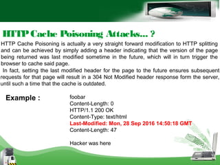 HTTPCache Poisoning Attacks... ?
HTTP Cache Poisoning is actually a very straight forward modification to HTTP splitting
and can be achieved by simply adding a header indicating that the version of the page
being returned was last modified sometime in the future, which will in turn trigger the
browser to cache said page.
In fact, setting the last modified header for the page to the future ensures subsequent
requests for that page will result in a 304 Not Modified header response form the server,
until such a time that the cache is outdated.
foobar
Content-Length: 0
HTTP/1.1 200 OK
Content-Type: text/html
Last-Modified: Mon, 28 Sep 2016 14:50:18 GMT
Content-Length: 47
Hacker was here
Example :
 