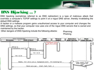 DNS Hijacking ... ?
DNS hijacking (sometimes referred to as DNS redirection) is a type of malicious attack that
overrides a computer’s TCP/IP settings to point it at a rogue DNS server, thereby invalidating the
default DNS settings
A hacker or a malware program gains unauthorized access to your computer and changes the
DNS settings, so that your computer now uses one of the rogue DNS servers that is owned and
maintained by the hacker.
Other dangers of DNS hijacking include the following attacks: Pharming
Phishing
 