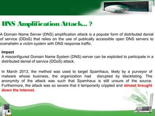 DNS Amplification Attack... ?
A Domain Name Server (DNS) amplification attack is a popular form of distributed denial
of service (DDoS) that relies on the use of publically accessible open DNS servers to
overwhelm a victim system with DNS response traffic.
Impact
A misconfigured Domain Name System (DNS) server can be exploited to participate in a
distributed denial of service (DDoS) attack.
In March 2013, the method was used to target Spamhaus, likely by a purveyor of
malware whose business, the organization had disrupted by blacklisting. The
anonymity of the attack was such that Spamhaus is still unsure of the source.
Furthermore, the attack was so severe that it temporarily crippled and almost brought
down the Internet.
 