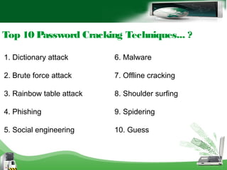 Top 10 Password Cracking Techniques... ?
1. Dictionary attack
2. Brute force attack
3. Rainbow table attack
4. Phishing
5. Social engineering
6. Malware
7. Offline cracking
8. Shoulder surfing
9. Spidering
10. Guess
 