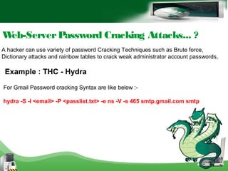 Web-ServerPassword Cracking Attacks... ?
A hacker can use variety of password Cracking Techniques such as Brute force,
Dictionary attacks and rainbow tables to crack weak administrator account passwords,
For Gmail Password cracking Syntax are like below :-
hydra -S -l <email> -P <passlist.txt> -e ns -V -s 465 smtp.gmail.com smtp
Example : THC - Hydra
 