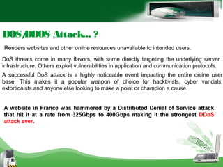 DOS/DDOS Attack... ?
Renders websites and other online resources unavailable to intended users.
DoS threats come in many flavors, with some directly targeting the underlying server
infrastructure. Others exploit vulnerabilities in application and communication protocols.
A successful DoS attack is a highly noticeable event impacting the entire online user
base. This makes it a popular weapon of choice for hacktivists, cyber vandals,
extortionists and anyone else looking to make a point or champion a cause.
A website in France was hammered by a Distributed Denial of Service attack
that hit it at a rate from 325Gbps to 400Gbps making it the strongest DDoS
attack ever.
 