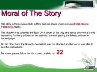 Moral of The StoryMoral of The Story
The story in the previous slide suffers from an attack knows as Local DNS Cache
Poisoning Attack.
The attacker has poisoned the local DNS server of the lady and hence every time she is
requesting for the ip address of her website, she was getting the fake ip address of
hacked page.
On the other hand the Security Consultant was not attacked and hence he was able to
see the real website.
For more, please follow the discussion on slide no : 22
 
