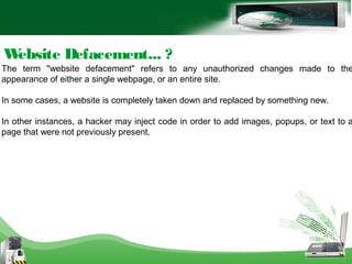 Website Defacement... ?
The term "website defacement" refers to any unauthorized changes made to the
appearance of either a single webpage, or an entire site.
In some cases, a website is completely taken down and replaced by something new.
In other instances, a hacker may inject code in order to add images, popups, or text to a
page that were not previously present.
 