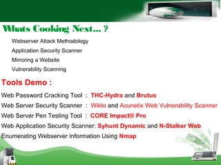 Whats Cooking Next... ?
Webserver Attack Methodology
Application Security Scanner
Mirroring a Website
Vulnerability Scanning
Tools Demo :
Web Password Cracking Tool : THC-Hydra and Brutus
Web Server Security Scanner : Wikto and Acunetix Web Vulnerability Scanner
Web Server Pen Testing Tool : CORE Impact® Pro
Web Application Security Scanner: Syhunt Dynamic and N-Stalker Web
Enumerating Webserver Information Using Nmap
 