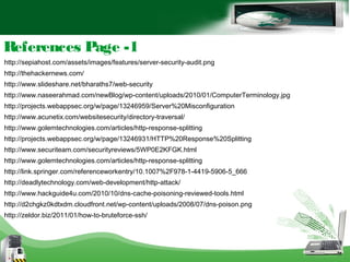 References Page -1
http://sepiahost.com/assets/images/features/server-security-audit.png
http://thehackernews.com/
http://www.slideshare.net/bharaths7/web-security
http://www.naseerahmad.com/newBlog/wp-content/uploads/2010/01/ComputerTerminology.jpg
http://projects.webappsec.org/w/page/13246959/Server%20Misconfiguration
http://www.acunetix.com/websitesecurity/directory-traversal/
http://www.golemtechnologies.com/articles/http-response-splitting
http://projects.webappsec.org/w/page/13246931/HTTP%20Response%20Splitting
http://www.securiteam.com/securityreviews/5WP0E2KFGK.html
http://www.golemtechnologies.com/articles/http-response-splitting
http://link.springer.com/referenceworkentry/10.1007%2F978-1-4419-5906-5_666
http://deadlytechnology.com/web-development/http-attack/
http://www.hackguide4u.com/2010/10/dns-cache-poisoning-reviewed-tools.html
http://d2chgkz0kdtxdm.cloudfront.net/wp-content/uploads/2008/07/dns-poison.png
http://zeldor.biz/2011/01/how-to-bruteforce-ssh/
 