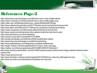 References Page-2
http://searchsecurity.techtarget.com/definition/man-in-the-middle-attack
https://www.multicert.com/fotos/editor2/men-in-the-middle-ingles.png
https://labs.ripe.net/Members/johannes_weber/RAAttackMITM.jpg
http://www.rafayhackingarticles.net/2011/02/web-server-hacking-techniques.html
http://www.alphr.com/features/371158/top-ten-password-cracking-techniques
https://www.incapsula.com/ddos/ddos-attacks/denial-of-service.html
http://www.zdnet.com/article/worst-ddos-attack-of-all-time-hits-french-site/
http://www.gohacking.com/dns-hijacking/
https://www.us-cert.gov/ncas/alerts/TA13-088A
http://whatis.techtarget.com/definition/DNS-amplification-attack
http://searchsecurity.techtarget.com/definition/phishing
http://www.websitepulse.com/blog/what-is-website-defacement
http://img01.ibnlive.in/ibnlive/uploads/2012/11/govt_drdo_hack.jpg
https://twitter.com/Atulmaharaj/status/620168881504518144/photo/1
http://www.hackersnewsbulletin.com/2014/08/massachusetts-institute-technology-website-hacked-indian-
hacker.html
https://www.eccouncil.org
http://www.itmonteur.net/wp-content/uploads/2012/09/Server_Security_Management.png
http://www.acunetix.com/websitesecurity/webserver-security/
 