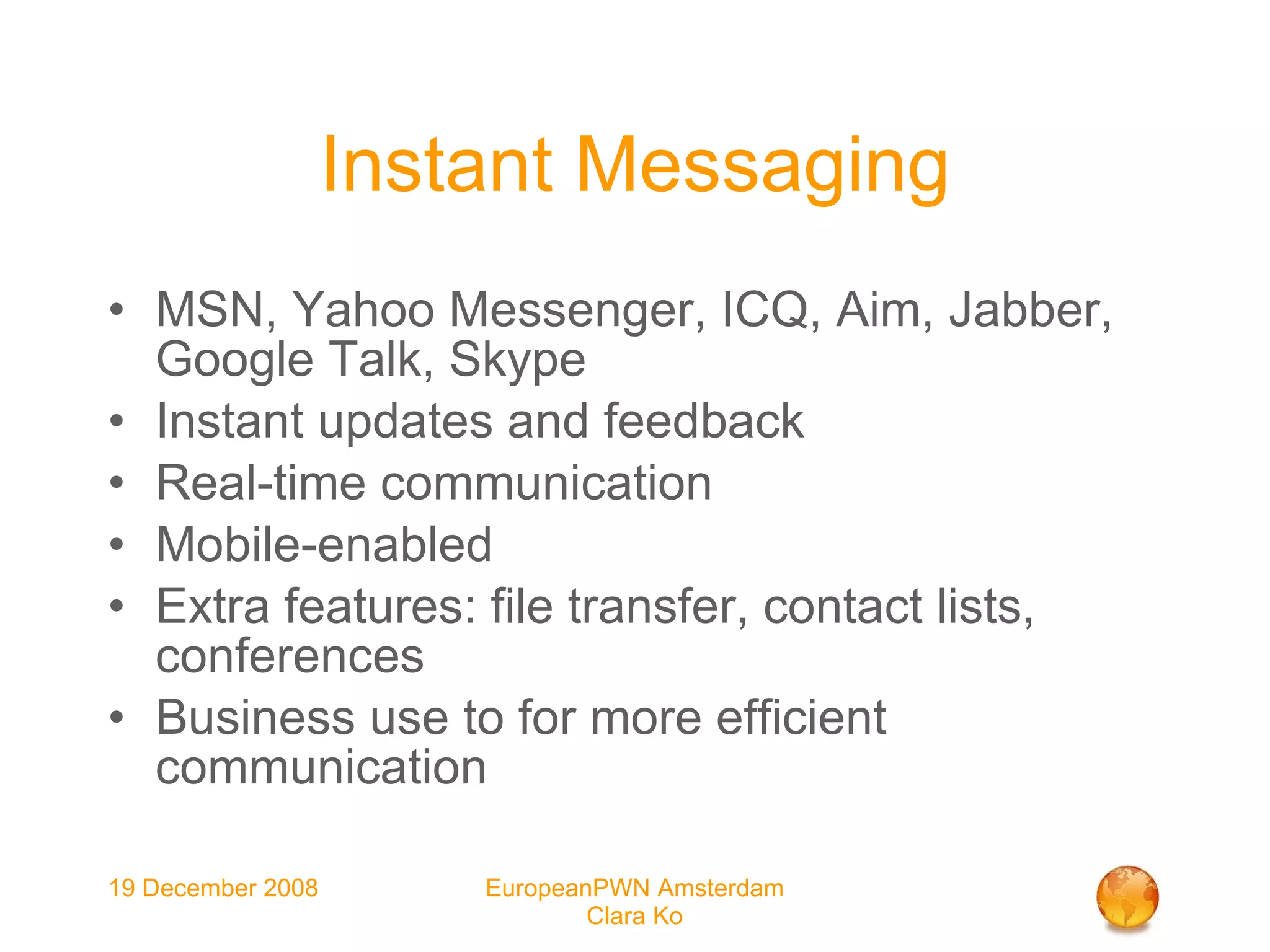 Instant Messaging MSN, Yahoo Messenger, ICQ, Aim, Jabber, Google Talk, Skype Instant updates and feedback Real-time communication Mobile-enabled Extra features: file transfer, contact lists, conferences Business use to for more efficient communication 