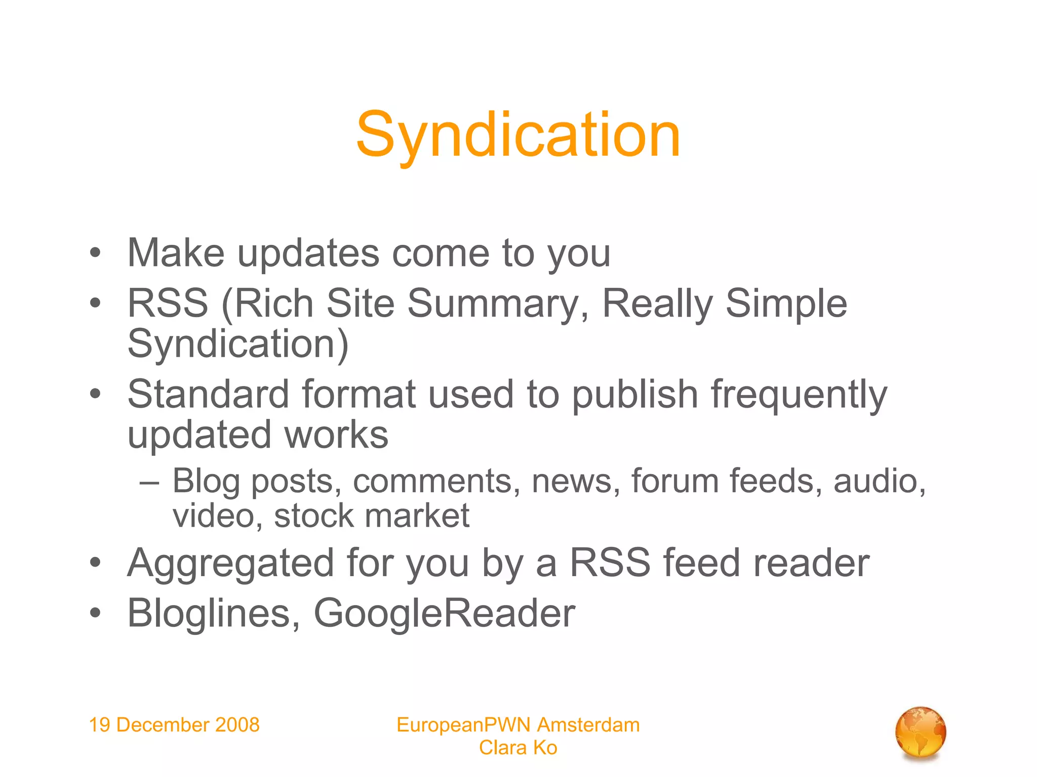 Syndication Make updates come to you RSS (Rich Site Summary, Really Simple Syndication)‏ Standard format used to publish frequently updated works Blog posts, comments, news, forum feeds, audio, video, stock market Aggregated for you by a RSS feed reader Bloglines, GoogleReader 
