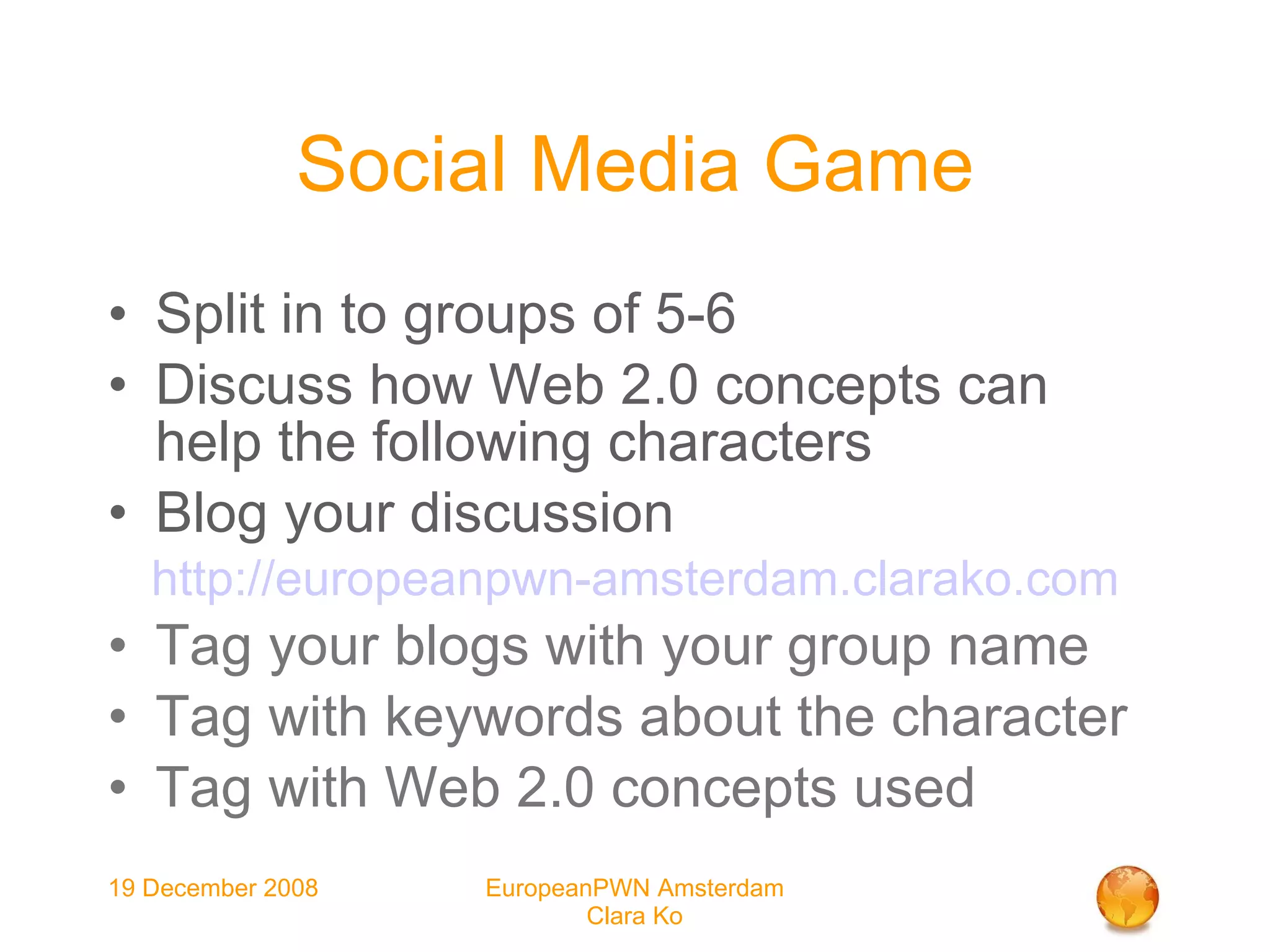Social Media Game Split in to groups of 5-6 Discuss how Web 2.0 concepts can help the following characters Blog your discussion http://europeanpwn-amsterdam.clarako.com Tag your blogs with your group name Tag with keywords about the character Tag with Web 2.0 concepts used 