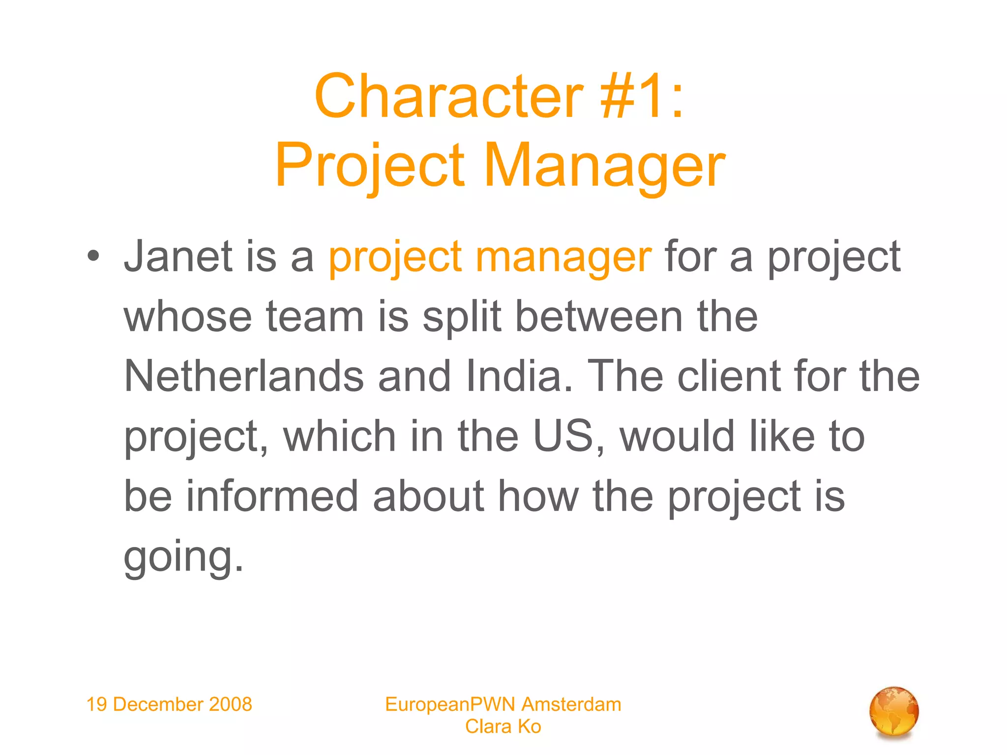 Character #1: Project Manager Janet is a  project manager  for a project whose team is split between the Netherlands and India. The client for the project, which in the US, would like to be informed about how the project is going.   