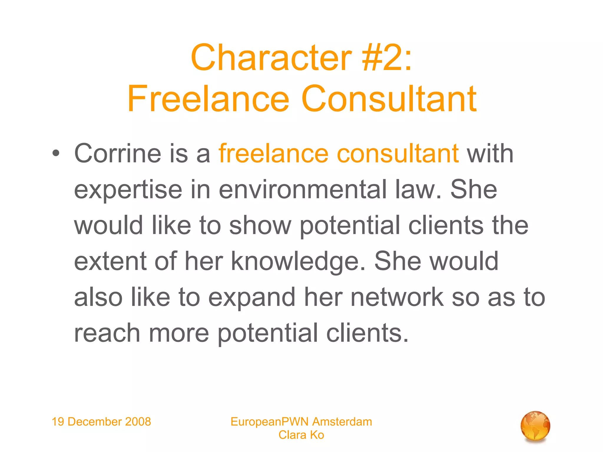 Character #2: Freelance Consultant Corrine is a  freelance consultant  with expertise in environmental law. She would like to show potential clients the extent of her knowledge. She would also like to expand her network so as to reach more potential clients. 