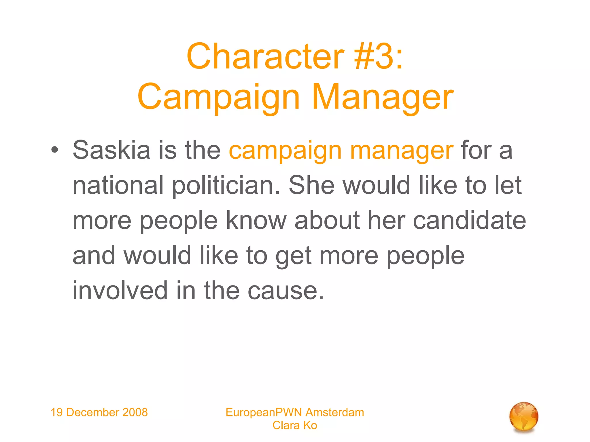 Character #3: Campaign Manager Saskia is the  campaign manager  for a national politician. She would like to let more people know about her candidate and would like to get more people involved in the cause. 