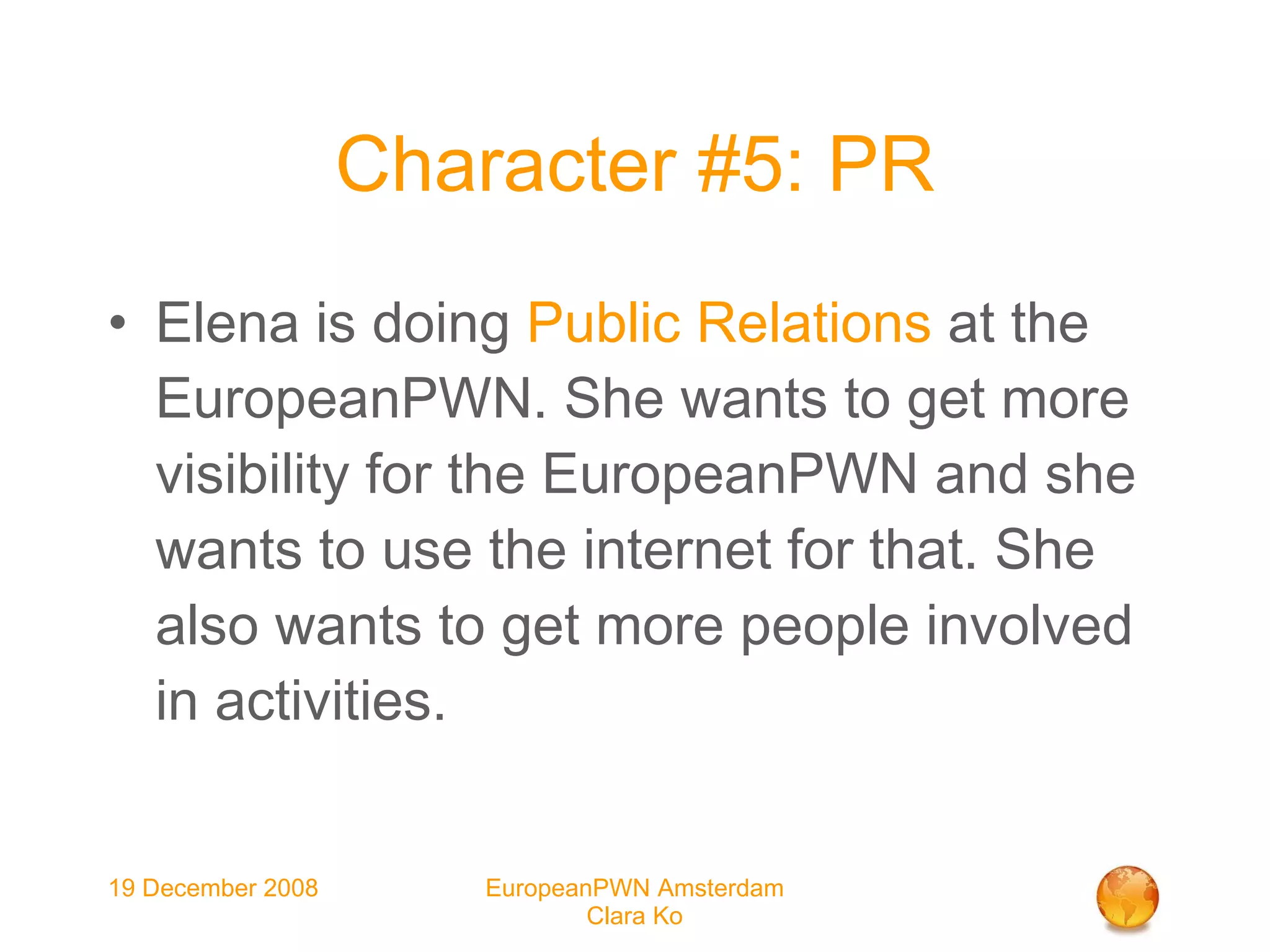 Character #5: PR Elena is doing  Public Relations  at the EuropeanPWN. She wants to get more visibility for the EuropeanPWN and she wants to use the internet for that. She also wants to get more people involved in activities. 