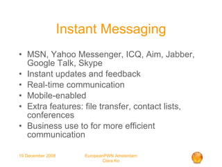 Instant Messaging MSN, Yahoo Messenger, ICQ, Aim, Jabber, Google Talk, Skype Instant updates and feedback Real-time communication Mobile-enabled Extra features: file transfer, contact lists, conferences Business use to for more efficient communication 