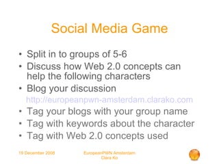 Social Media Game Split in to groups of 5-6 Discuss how Web 2.0 concepts can help the following characters Blog your discussion http://europeanpwn-amsterdam.clarako.com Tag your blogs with your group name Tag with keywords about the character Tag with Web 2.0 concepts used 