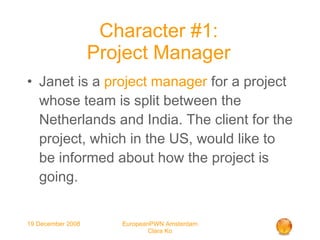 Character #1: Project Manager Janet is a  project manager  for a project whose team is split between the Netherlands and India. The client for the project, which in the US, would like to be informed about how the project is going.   