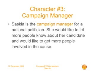 Character #3: Campaign Manager Saskia is the  campaign manager  for a national politician. She would like to let more people know about her candidate and would like to get more people involved in the cause. 