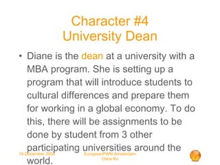 Character #4 University Dean Diane is the  dean  at a university with a MBA program. She is setting up a program that will introduce students to cultural differences and prepare them for working in a global economy. To do this, there will be assignments to be done by student from 3 other participating universities around the world. 