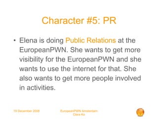 Character #5: PR Elena is doing  Public Relations  at the EuropeanPWN. She wants to get more visibility for the EuropeanPWN and she wants to use the internet for that. She also wants to get more people involved in activities. 