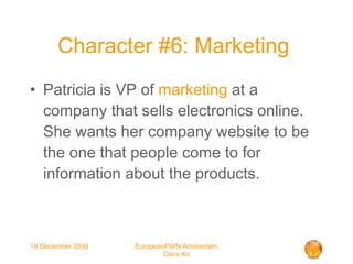 Character #6: Marketing  Patricia is VP of  marketing  at a company that sells electronics online. She wants her company website to be the one that people come to for information about the products. 