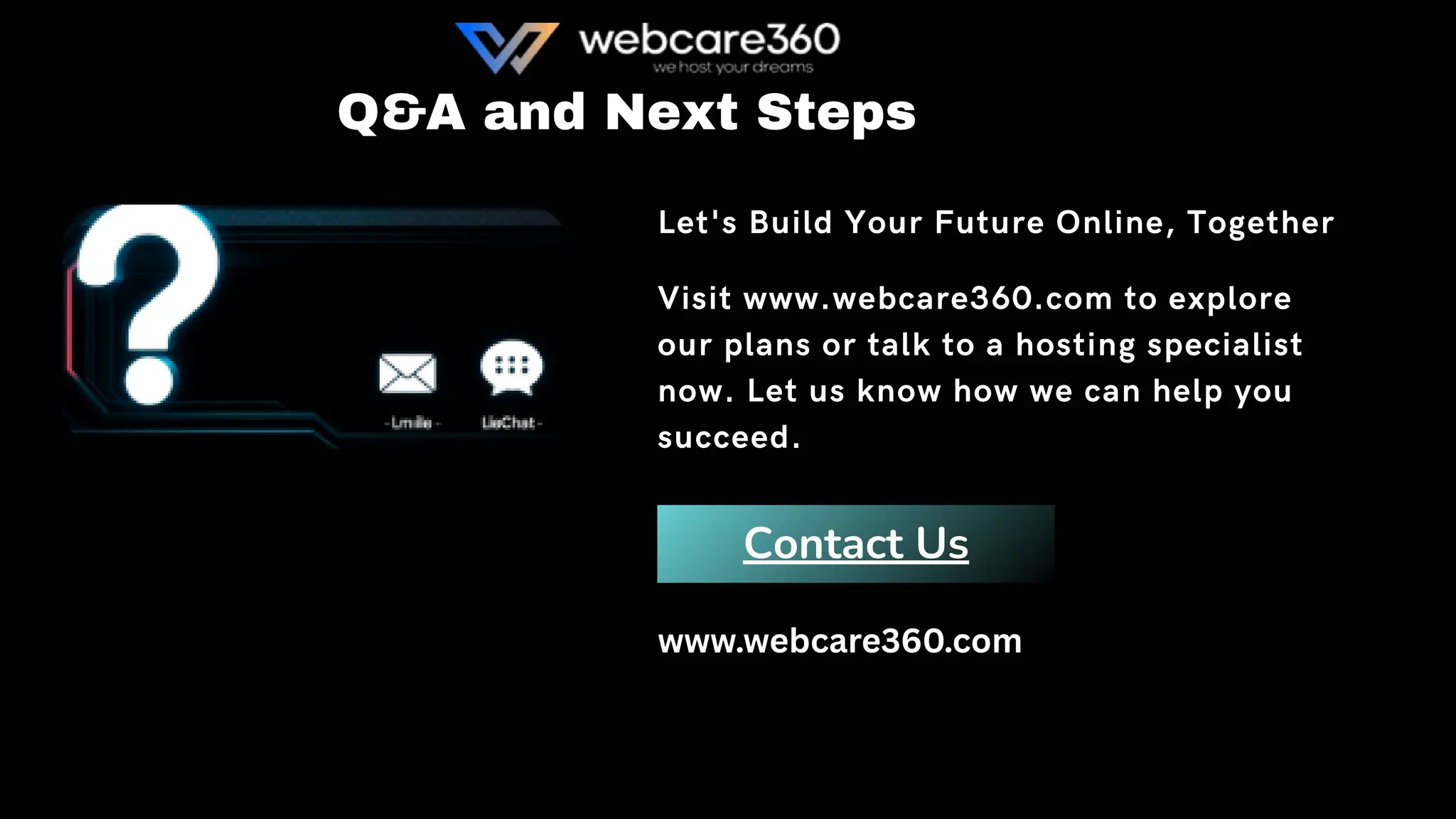 Contact Us
Q&A and Next Steps
Let's Build Your Future Online, Together
Visit www.webcare360.com to explore
our plans or talk to a hosting specialist
now. Let us know how we can help you
succeed.
www.webcare360.com
 