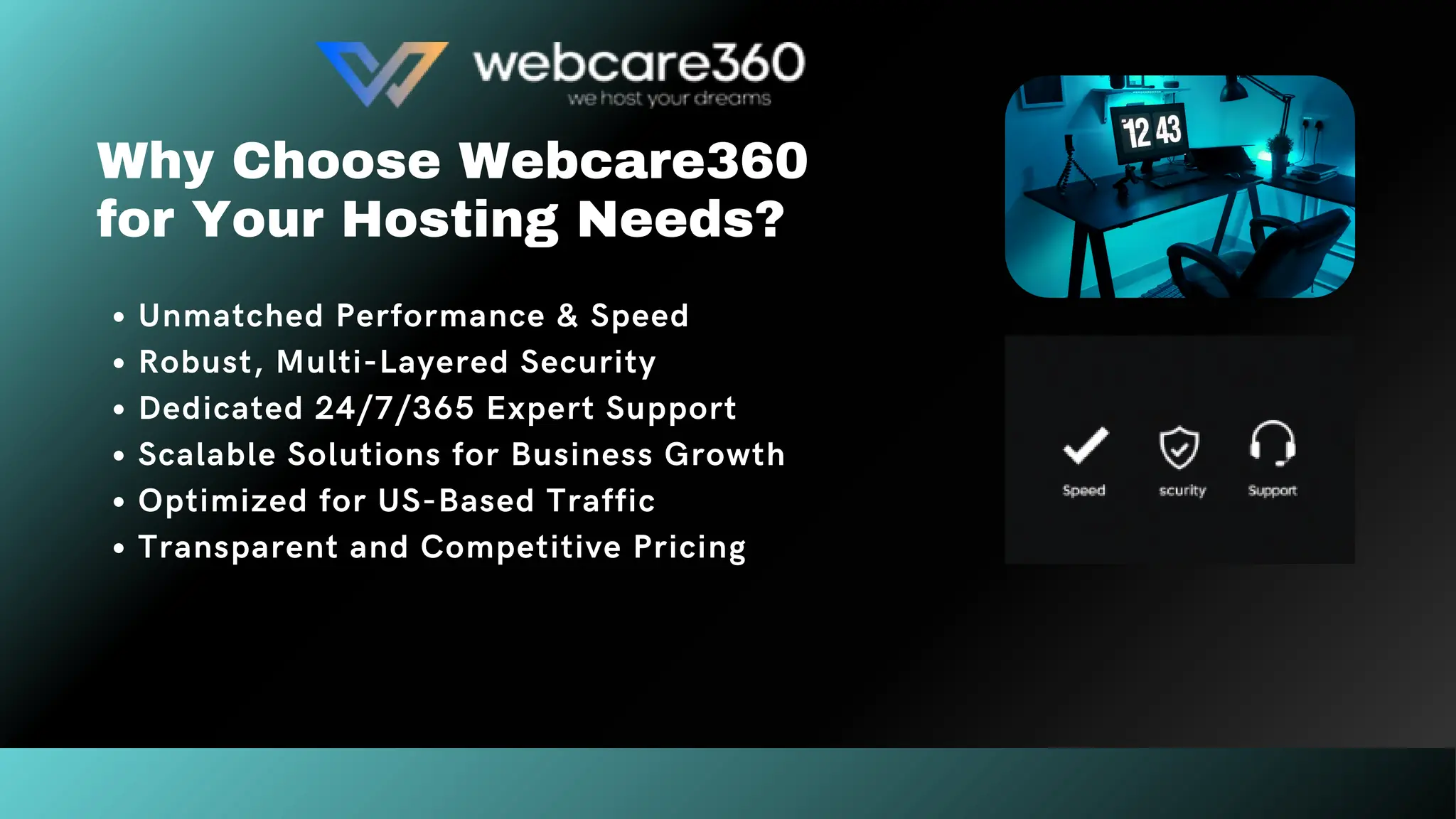 Why Choose Webcare360
for Your Hosting Needs?
Unmatched Performance & Speed
Robust, Multi-Layered Security
Dedicated 24/7/365 Expert Support
Scalable Solutions for Business Growth
Optimized for US-Based Traffic
Transparent and Competitive Pricing
 