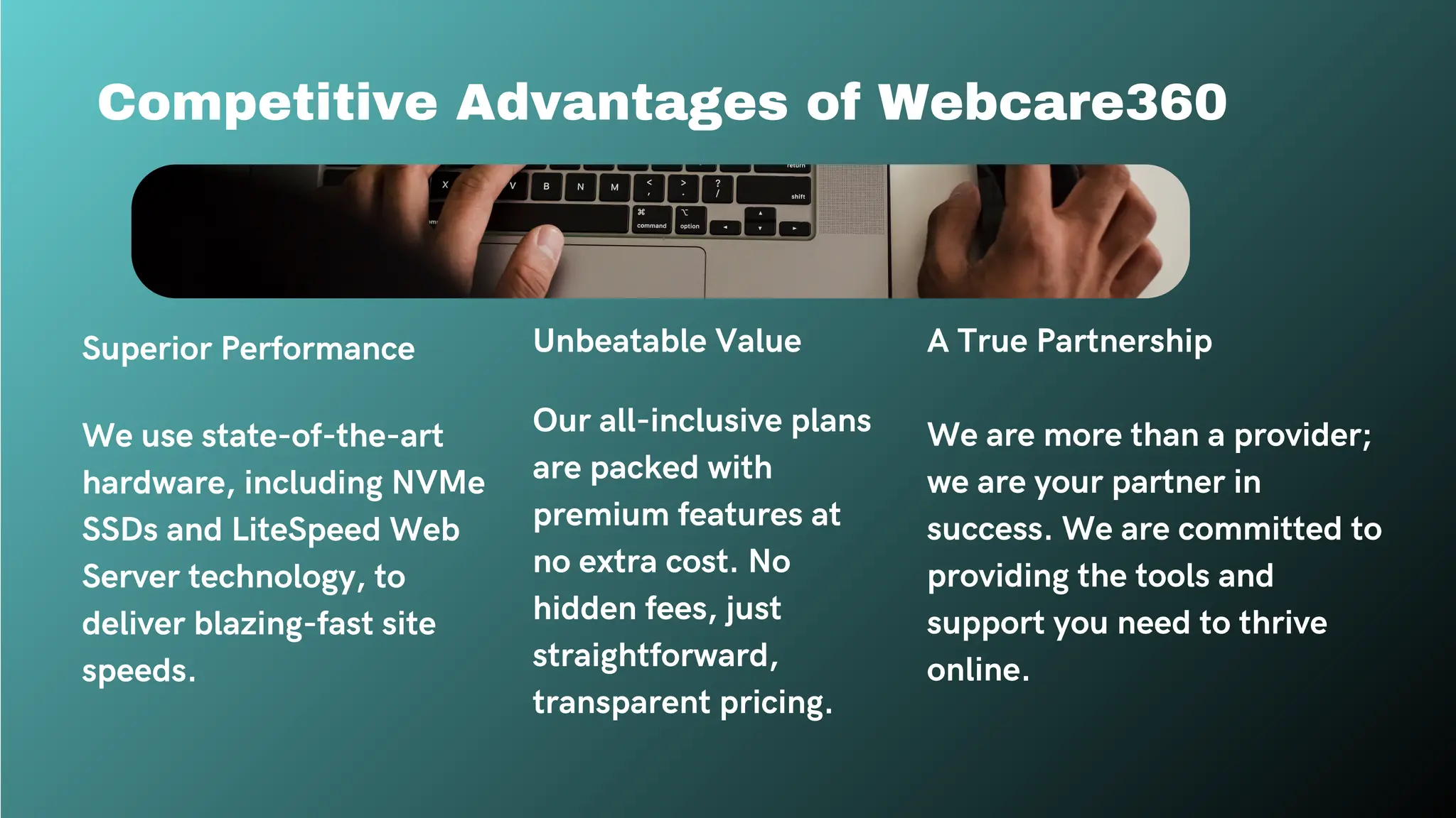 Competitive Advantages of Webcare360
Superior Performance
We use state-of-the-art
hardware, including NVMe
SSDs and LiteSpeed Web
Server technology, to
deliver blazing-fast site
speeds.
Unbeatable Value
Our all-inclusive plans
are packed with
premium features at
no extra cost. No
hidden fees, just
straightforward,
transparent pricing.
A True Partnership
We are more than a provider;
we are your partner in
success. We are committed to
providing the tools and
support you need to thrive
online.
 