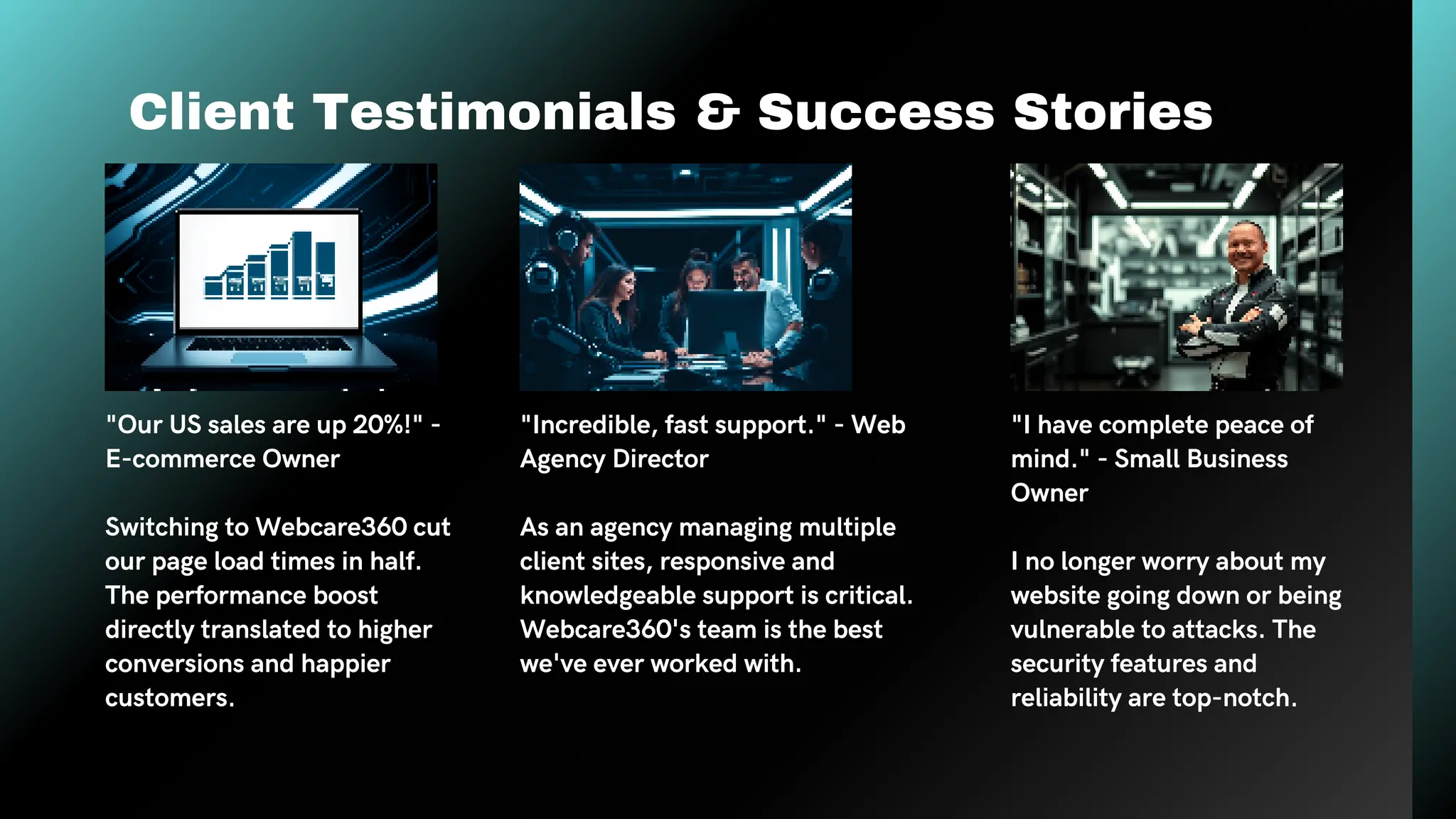 Client Testimonials & Success Stories
"Our US sales are up 20%!" -
E-commerce Owner
Switching to Webcare360 cut
our page load times in half.
The performance boost
directly translated to higher
conversions and happier
customers.
"Incredible, fast support." - Web
Agency Director
As an agency managing multiple
client sites, responsive and
knowledgeable support is critical.
Webcare360's team is the best
we've ever worked with.
"I have complete peace of
mind." - Small Business
Owner
I no longer worry about my
website going down or being
vulnerable to attacks. The
security features and
reliability are top-notch.
 