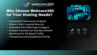 Why Choose Webcare360
for Your Hosting Needs?
Unmatched Performance & Speed
Robust, Multi-Layered Security
Dedicated 24/7/365 Expert Support
Scalable Solutions for Business Growth
Optimized for US-Based Traffic
Transparent and Competitive Pricing
 