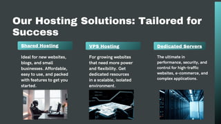 Our Hosting Solutions: Tailored for
Success
Shared Hosting VPS Hosting
Ideal for new websites,
blogs, and small
businesses. Affordable,
easy to use, and packed
with features to get you
started.
For growing websites
that need more power
and flexibility. Get
dedicated resources
in a scalable, isolated
environment.
Dedicated Servers
The ultimate in
performance, security, and
control for high-traffic
websites, e-commerce, and
complex applications.
 