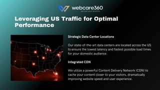 Strategic Data Center Locations
Our state-of-the-art data centers are located across the US
to ensure the lowest latency and fastest possible load times
for your domestic audience.
Integrated CDN
We utilize a powerful Content Delivery Network (CDN) to
cache your content closer to your visitors, dramatically
improving website speed and user experience.
Leveraging US Traffic for Optimal
Performance
 