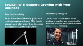 24/7/365 Expert Support
Our US-based support team is always
available to help. Get fast, knowledgeable
assistance from real hosting experts via live
chat, phone, and ticketing.
Seamless Scalability
As your business and traffic grow, your
hosting can grow with you. Effortlessly
upgrade your plan at any time to access
more resources without downtime.
Scalability & Support: Growing with Your
Business
 